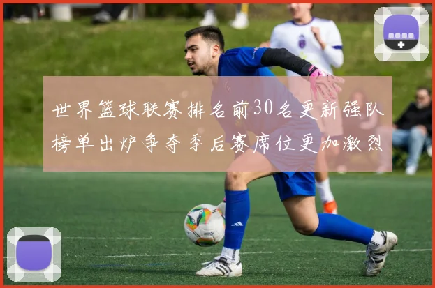 世界篮球联赛排名前30名更新强队榜单出炉争夺季后赛席位更加激烈
