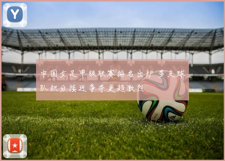 中国女足甲级联赛排名出炉 多支球队积分接近争夺更趋激烈