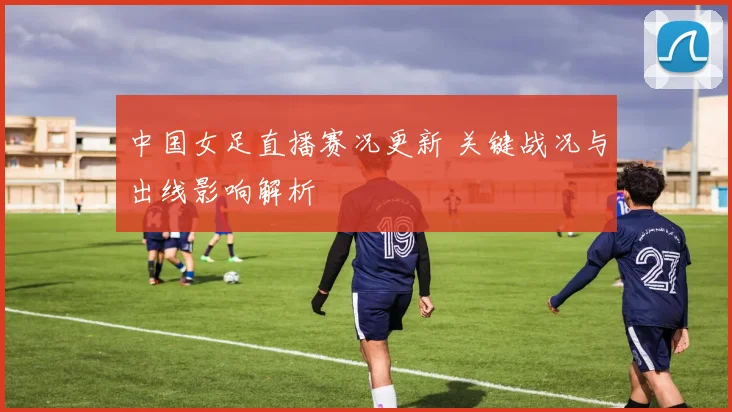 中国女足直播赛况更新 关键战况与出线影响解析
