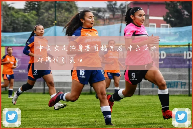 中国女足热身赛直播开启 冲击亚洲杯席位引关注