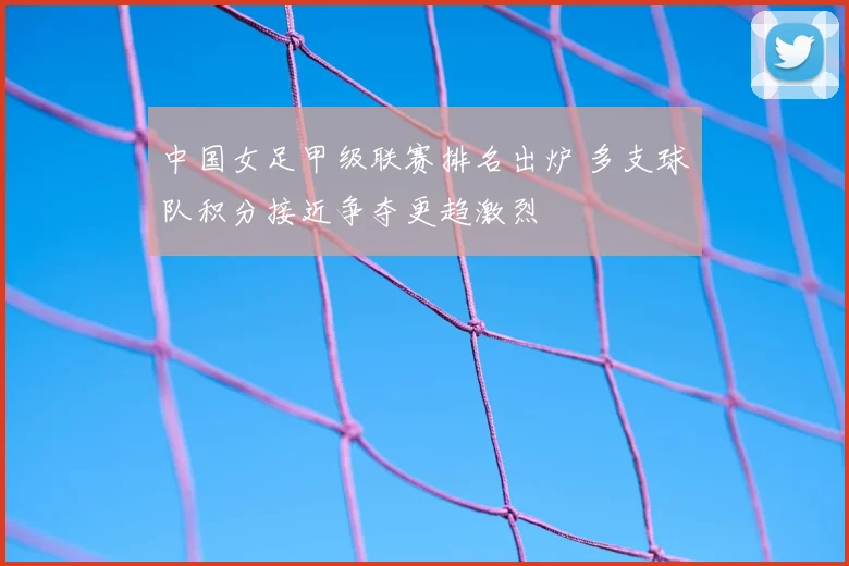 中国女足甲级联赛排名出炉 多支球队积分接近争夺更趋激烈