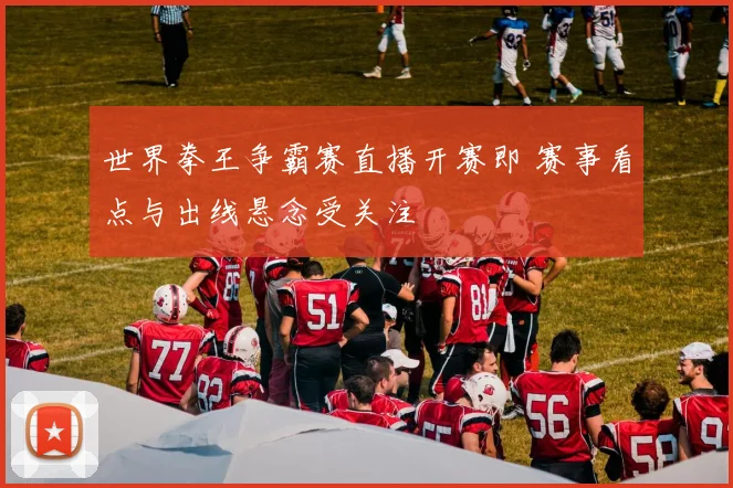 世界拳王争霸赛直播开赛即 赛事看点与出线悬念受关注
