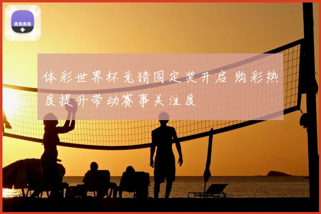 体彩世界杯竞猜固定奖开启 购彩热度提升带动赛事关注度