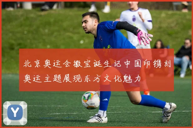 北京奥运会徽宝诞生记中国印镌刻奥运主题展现东方文化魅力