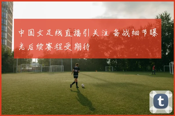 中国女足线直播引关注 备战细节曝光后续赛程受期待