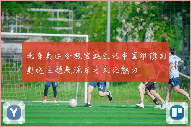 北京奥运会徽宝诞生记中国印镌刻奥运主题展现东方文化魅力