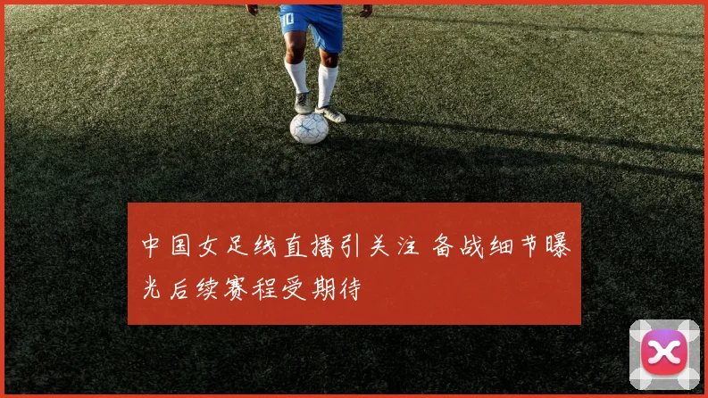 中国女足线直播引关注 备战细节曝光后续赛程受期待