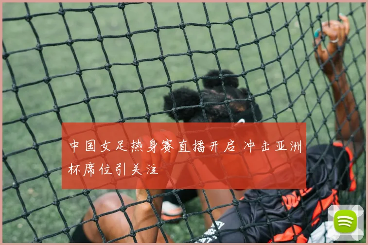 中国女足热身赛直播开启 冲击亚洲杯席位引关注