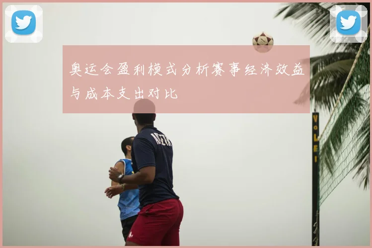 奥运会盈利模式分析赛事经济效益与成本支出对比
