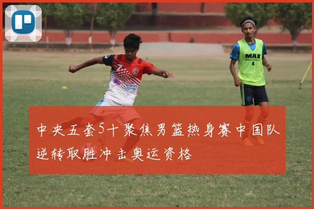 中央五套5十聚焦男篮热身赛中国队逆转取胜冲击奥运资格