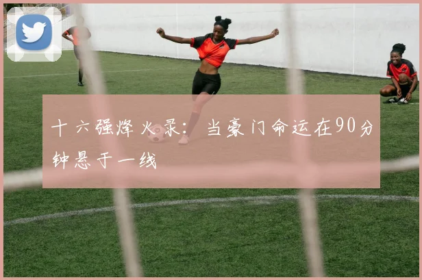 十六强烽火录：当豪门命运在90分钟悬于一线