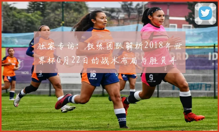 独家专访：教练团队解析2018年世界杯6月22日的战术布局与胜负手